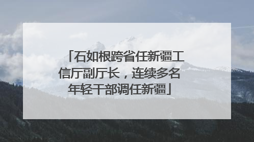 石如根跨省任新疆工信厅副厅长，连续多名年轻干部调任新疆